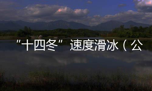 “十四冬”速度滑冰(公開組)進(jìn)入最后一個比賽日 將產(chǎn)生8枚金牌
