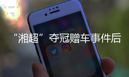“湘超”奪冠贈車事件后續(xù)：企業(yè)困難中再送獎勵(lì) 足協(xié)為善意發(fā)聲