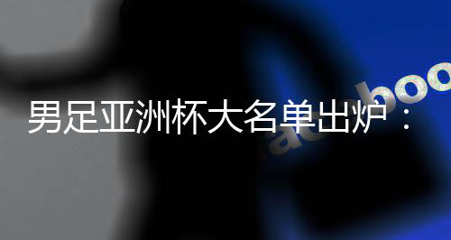 男足亞洲杯大名單出爐：武磊、韋世豪領(lǐng)銜 李可、艾克森落選