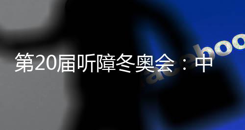 第20屆聽障冬奧會:中國體育代表團領(lǐng)跑獎牌榜