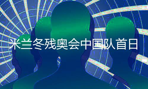 米蘭冬殘奧會中國隊首日連奪兩金 已創(chuàng)境外參賽最佳成績