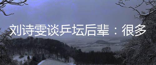 劉詩雯談乒壇后輩:很多年輕隊員展示出不俗實力