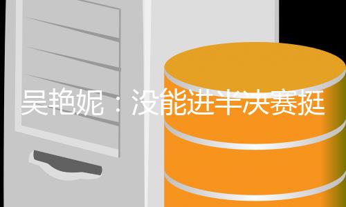 吳艷妮：沒能進半決賽挺遺憾，希望明年有更大突破
