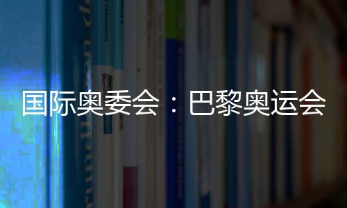 國(guó)際奧委會(huì)：巴黎奧運(yùn)會(huì)已準(zhǔn)備就緒 籌備工作一切順利