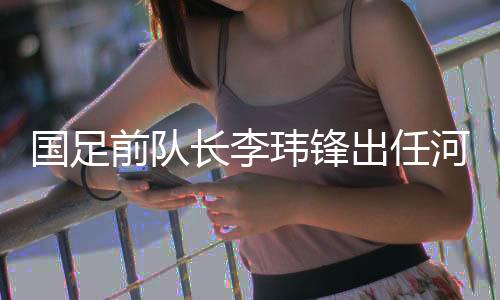 國足前隊長李瑋鋒出任河南足球俱樂部副總經(jīng)理