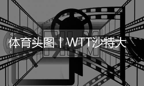 體育頭圖丨WTT沙特大滿貫：陳夢(mèng)/王曼昱女雙奪冠