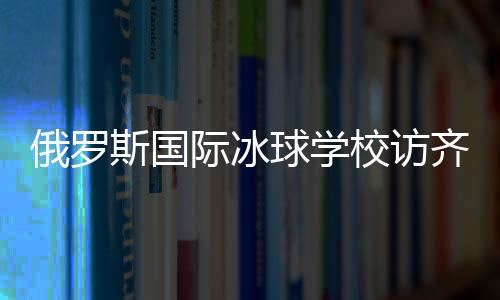 俄羅斯國(guó)際冰球?qū)W校訪齊齊哈爾將陸續(xù)開展多項(xiàng)國(guó)際合作
