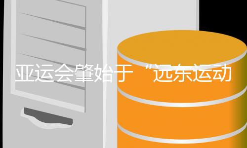 亞運會肇始于“遠東運動會” 中國軍團兩度家門口創(chuàng)紀錄