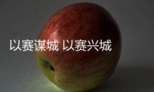 以賽謀城 以賽興城 2023年“賽事熱”產(chǎn)生持續(xù)深遠(yuǎn)影響