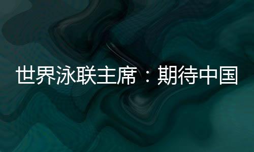 世界泳聯(lián)主席:期待中國隊在巴黎奧運會水上項目大放異彩