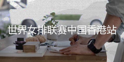 世界女排聯(lián)賽中國(guó)香港站舉行賽前新聞發(fā)布會(huì)