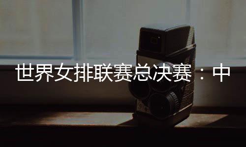 世界女排聯(lián)賽總決賽:中國女排將戰(zhàn)日本隊(duì)