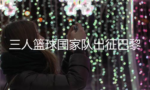 三人籃球國(guó)家隊(duì)出征巴黎 姚明:為那些同樣有奧運(yùn)夢(mèng)想的隊(duì)友戰(zhàn)斗