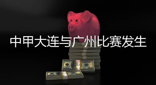 中甲大連與廣州比賽發(fā)生暴力行為 中國足協(xié)發(fā)布情況通報