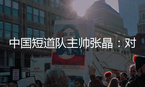 中國短道隊(duì)主帥張晶：對標(biāo)米蘭 期待隊(duì)伍更加敢打敢拼