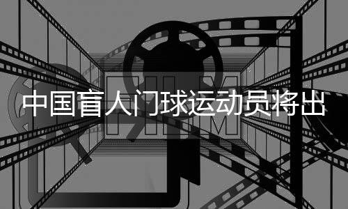 中國盲人門球運(yùn)動(dòng)員將出征巴黎殘奧會(huì)：相信積少成多