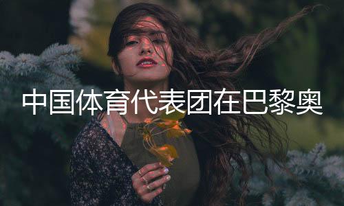 中國(guó)體育代表團(tuán)在巴黎奧運(yùn)會(huì)取得境外參賽最好成績(jī)