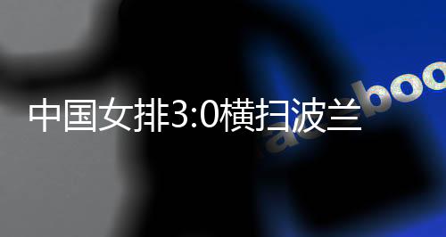 中國女排3:0橫掃波蘭隊(duì) 四戰(zhàn)全勝結(jié)束世聯(lián)賽中國香港站賽事