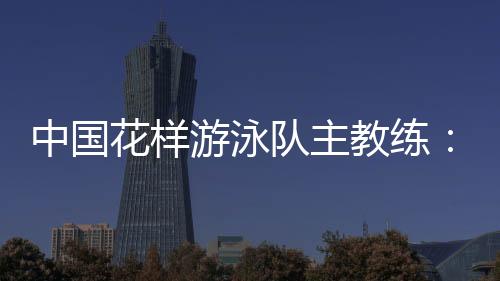 中國花樣游泳隊(duì)主教練:放眼巴黎奧運(yùn) 中國隊(duì)仍有長路要走