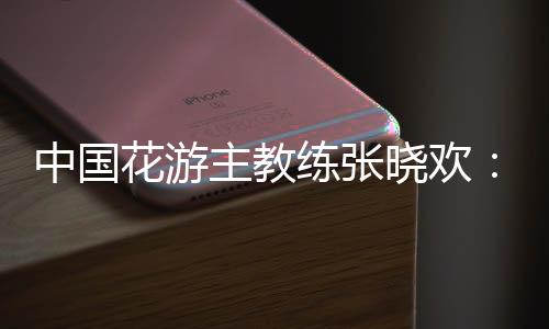 中國花游主教練張曉歡：夢想實(shí)現(xiàn)的一刻感覺不真實(shí)