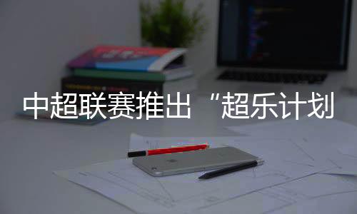 中超聯(lián)賽推出“超樂計劃” 面向全球音樂人征稿