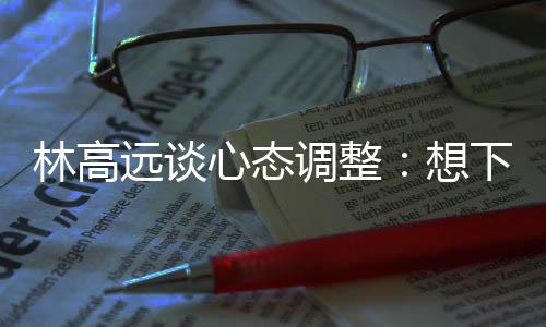 林高遠談心態(tài)調(diào)整：想下一場，沒必要再想過去的場次