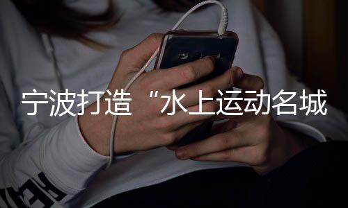 寧波打造“水上運(yùn)動(dòng)名城” 世帆聯(lián)主席：為中國帆船發(fā)展提振信心