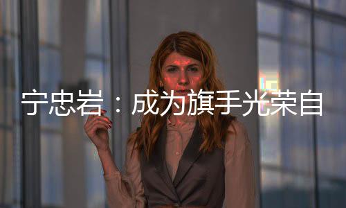 寧忠?guī)r:成為旗手光榮自豪 期待在米蘭“甩開膀子干”