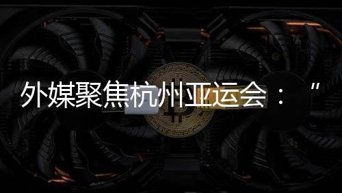 外媒聚焦杭州亞運會:“綠色”與“科技”成關(guān)鍵詞