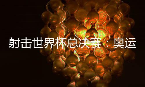射擊世界杯總決賽：奧運(yùn)冠軍李越宏衛(wèi)冕總決賽