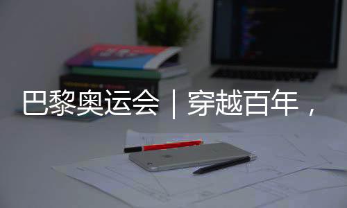 巴黎奧運會｜穿越百年，在巴黎與現(xiàn)代奧林匹克相遇