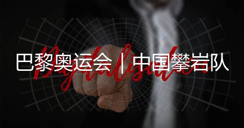 巴黎奧運會|中國攀巖隊全項目獲巴黎奧運會“入場券”