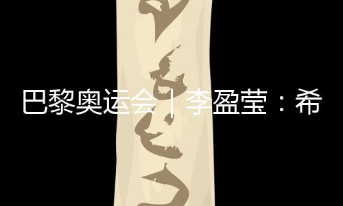 巴黎奧運會｜李盈瑩：希望站上巴黎奧運會領(lǐng)獎臺