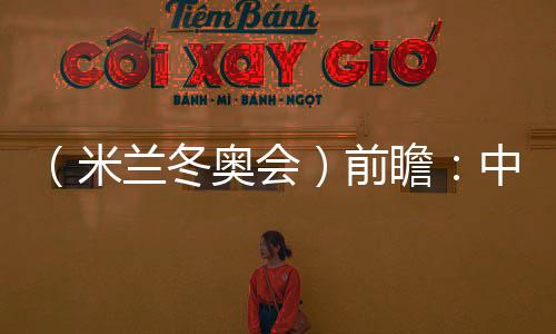 (米蘭冬奧會)前瞻:中國精“冰”強將力爭新突破