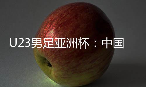 U23男足亞洲杯:中國(guó)隊(duì)首戰(zhàn)0:0戰(zhàn)平伊拉克隊(duì)