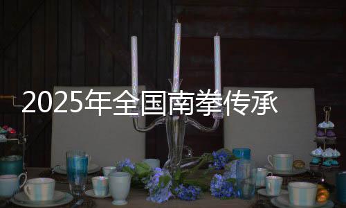 2025年全國(guó)南拳傳承發(fā)展交流大會(huì)在福建永春舉辦